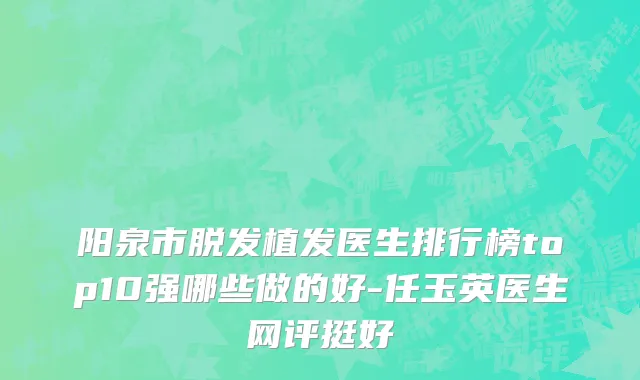 阳泉市脱发植发医生排行榜top10强哪些做的好-任玉英医生网评挺好