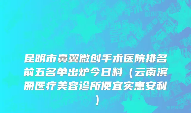 昆明市鼻翼微创手术医院排名前五名单出炉今日料（云南滨丽医疗美容诊所便宜实惠安利）