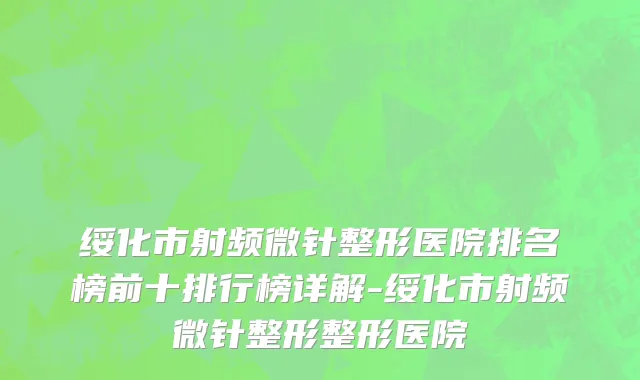 绥化市射频微针整形医院排名榜前十排行榜详解-绥化市射频微针整形整形医院