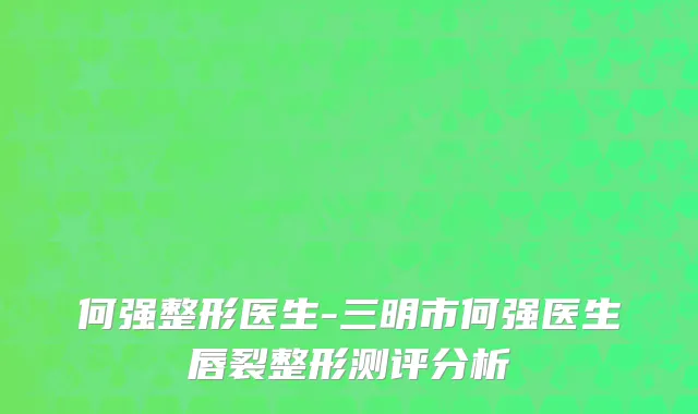 何强整形医生-三明市何强医生唇裂整形测评分析