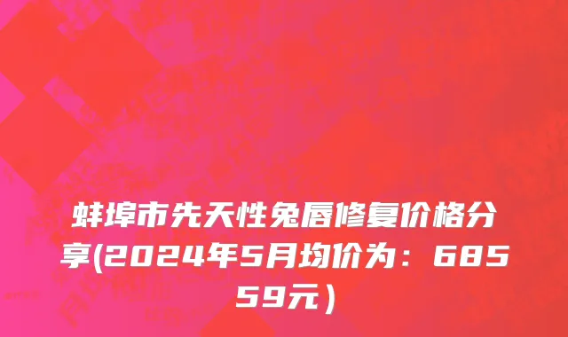 蚌埠市先天性兔唇修复价格分享(2024年5月均价为：68559元）
