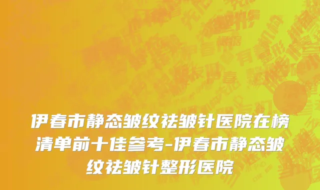 伊春市静态皱纹祛皱针医院在榜清单前十佳参考-伊春市静态皱纹祛皱针整形医院