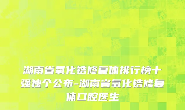 湖南省氧化锆修复体排行榜十强独个公布-湖南省氧化锆修复体口腔医生