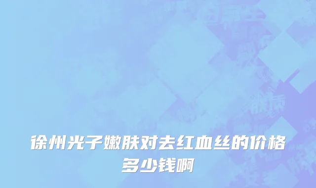 徐州光子嫩肤对去红血丝的价格多少钱啊