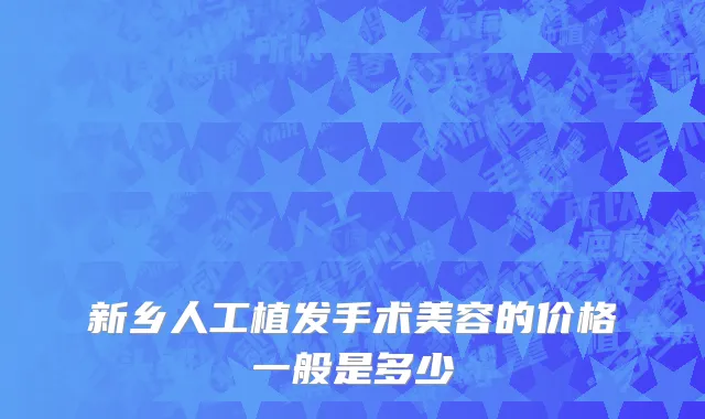 新乡人工植发手术美容的价格一般是多少