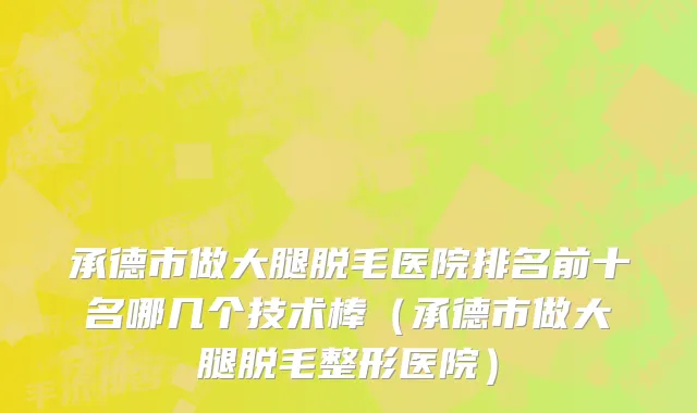 承德市做大腿脱毛医院排名前十名哪几个技术棒（承德市做大腿脱毛整形医院）