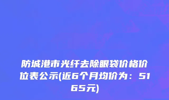 防城港市光纤去除眼袋价格价位表公示(近6个月均价为：5165元)