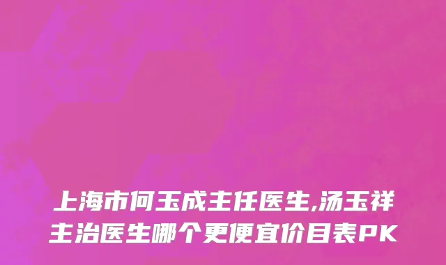 上海市何玉成主任医生,汤玉祥主治医生哪个更便宜价目表PK