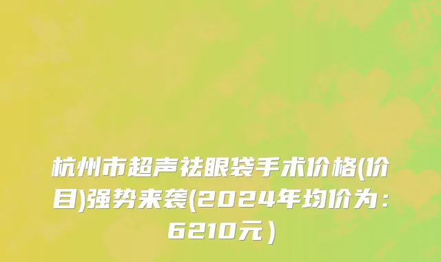 杭州市超声祛眼袋手术价格(价目)强势来袭(2024年均价为：6210元）