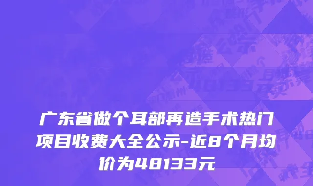 广东省做个耳部再造手术热门项目收费大全公示-近8个月均价为48133元