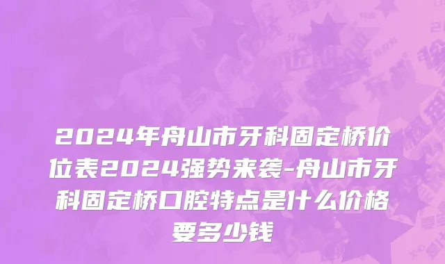 2024年舟山市牙科固定桥价位表2024强势来袭-舟山市牙科固定桥口腔特点是什么价格要多少钱