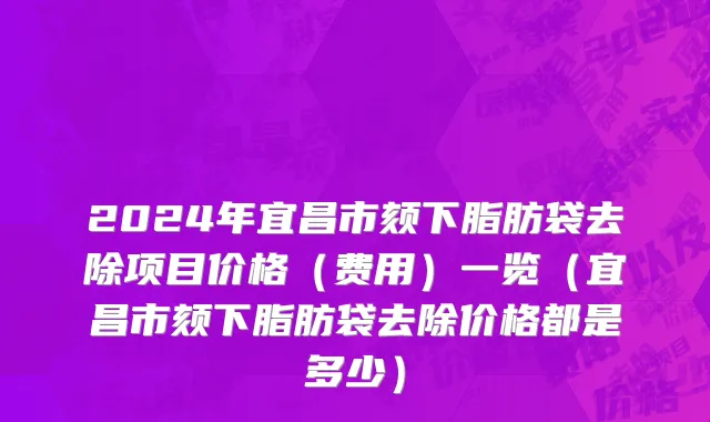 2024年宜昌市颏下脂肪袋去除项目价格（费用）一览（宜昌市颏下脂肪袋去除价格都是多少）