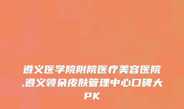 遵义医学院附院医疗美容医院,遵义领朵皮肤管理中心口碑大PK