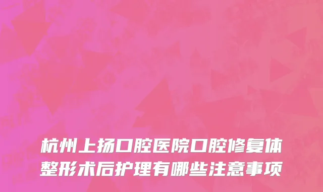 杭州上扬口腔医院口腔修复体整形术后护理有哪些注意事项