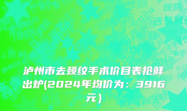 泸州市去颈纹手术价目表抢鲜出炉(2024年均价为：3916元）