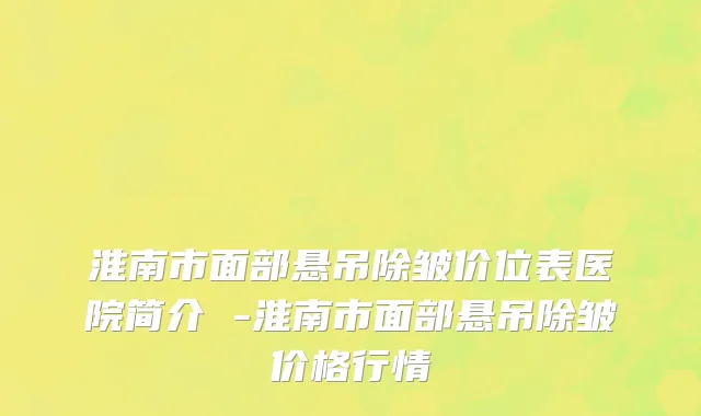 淮南市面部悬吊除皱价位表医院简介 -淮南市面部悬吊除皱价格行情