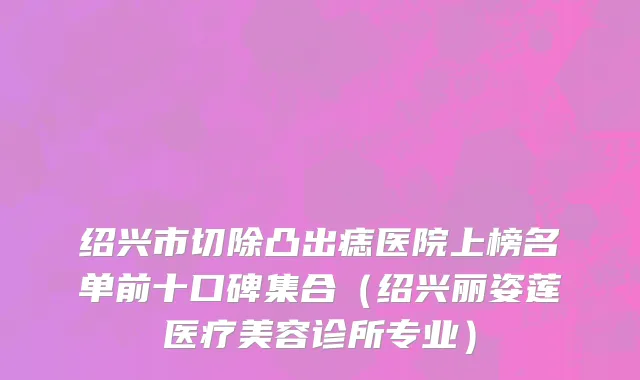 绍兴市切除凸出痣医院上榜名单前十口碑集合（绍兴丽姿莲医疗美容诊所专业）