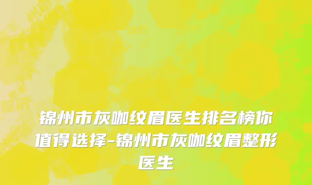 锦州市灰咖纹眉医生排名榜你值得选择-锦州市灰咖纹眉整形医生