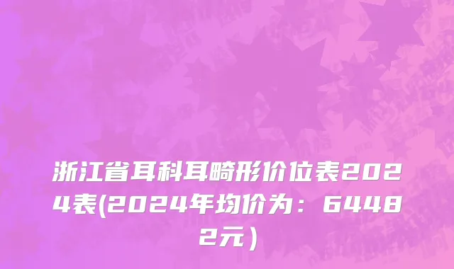 浙江省耳科耳畸形价位表2024表(2024年均价为：64482元）