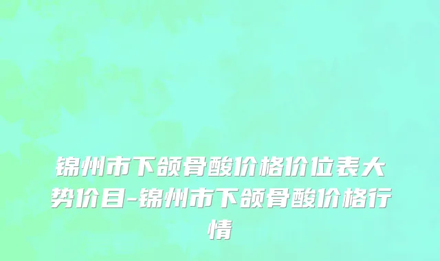 锦州市下颌骨酸价格价位表大势价目-锦州市下颌骨酸价格行情