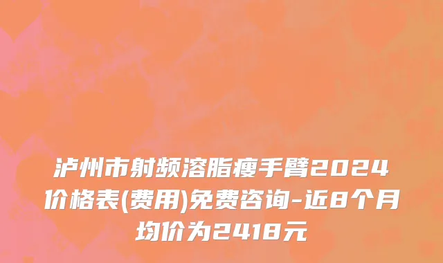 泸州市射频溶脂瘦手臂2024价格表(费用)免费咨询-近8个月均价为2418元
