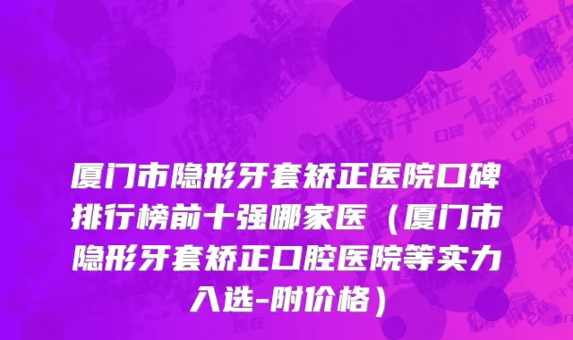 厦门市隐形牙套矫正医院口碑排行榜前十强哪家医（厦门市隐形牙套矫正口腔医院等实力入选-附价格）