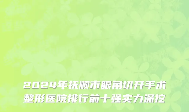 2024年抚顺市眼角切开手术整形医院排行前十强实力深挖