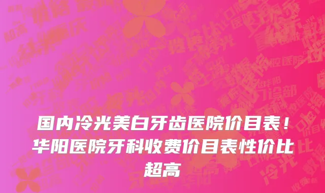 国内冷光美白牙齿医院价目表！华阳医院牙科收费价目表性价比超高