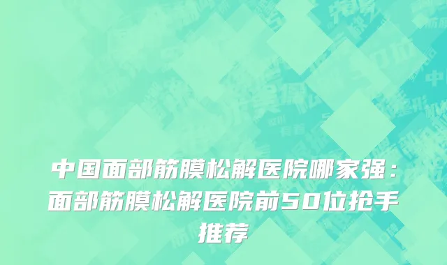 中国面部筋膜松解医院哪家强：面部筋膜松解医院前50位抢手推荐