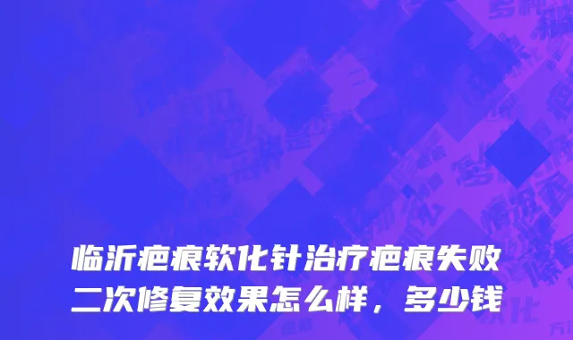 临沂疤痕软化针治疗疤痕失败二次修复效果怎么样，多少钱