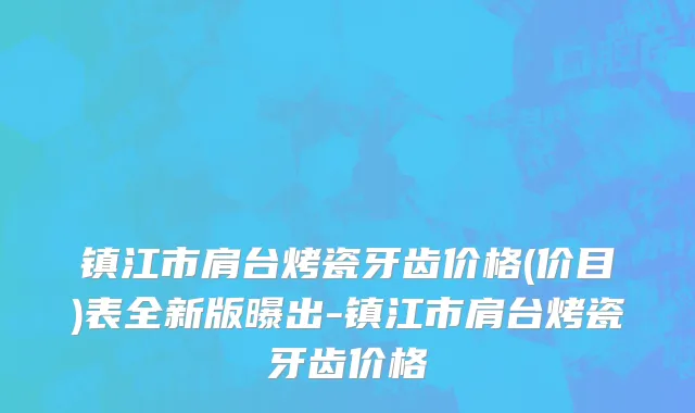 镇江市肩台烤瓷牙齿价格(价目)表全新版曝出-镇江市肩台烤瓷牙齿价格