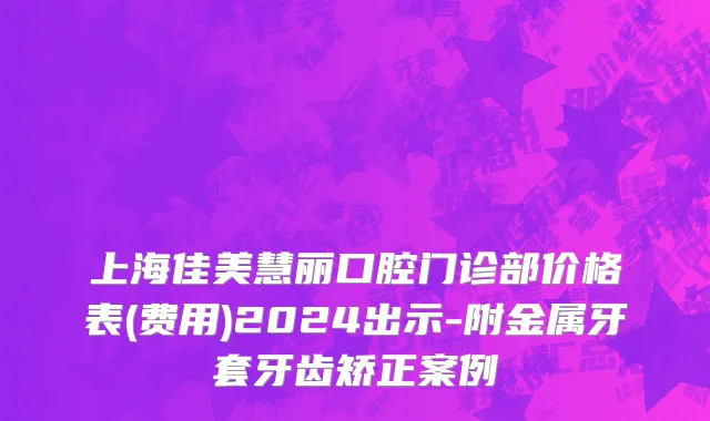上海佳美慧丽口腔门诊部价格表(费用)2024出示-附金属牙套牙齿矫正案例