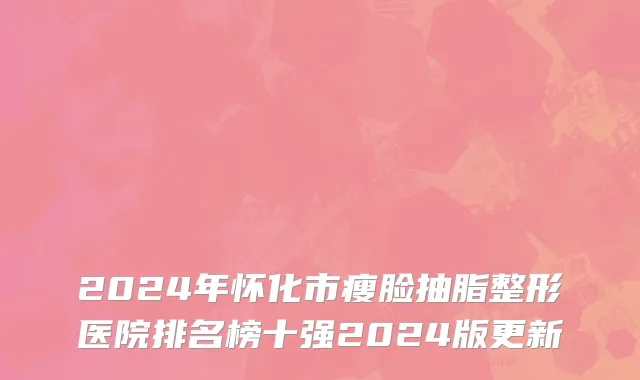 2024年怀化市瘦脸抽脂整形医院排名榜十强2024版更新
