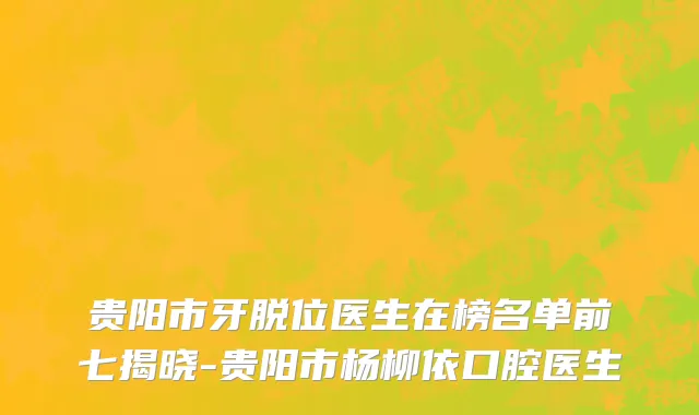 贵阳市牙脱位医生在榜名单前七揭晓-贵阳市杨柳依口腔医生