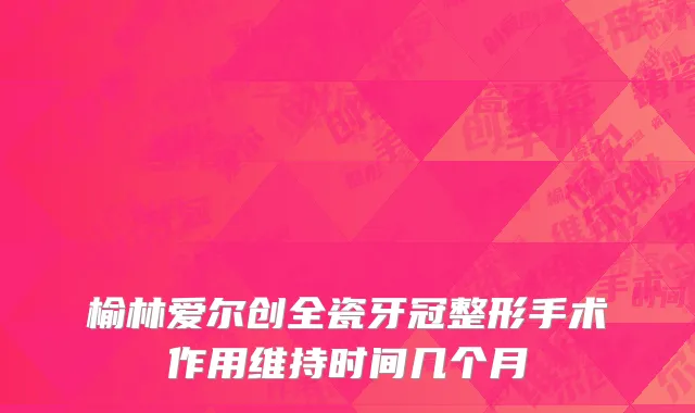 榆林爱尔创全瓷牙冠整形手术作用维持时间几个月