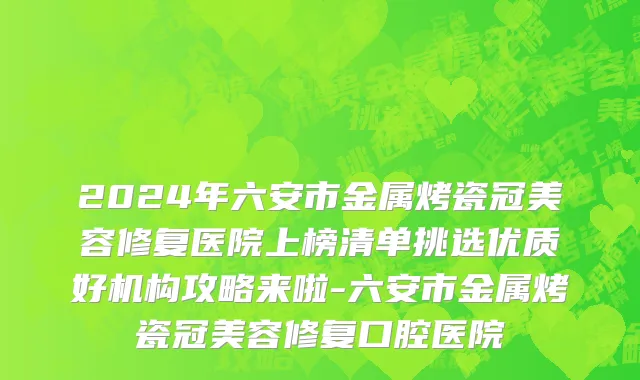2024年六安市金属烤瓷冠美容修复医院上榜清单挑选优质好机构攻略来啦-六安市金属烤瓷冠美容修复口腔医院