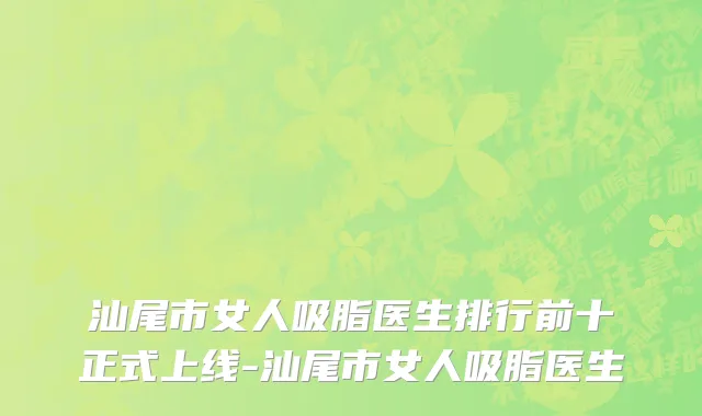 汕尾市女人吸脂医生排行前十正式上线-汕尾市女人吸脂医生