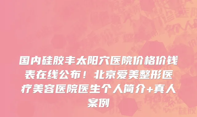 国内硅胶丰太阳穴医院价格价钱表在线公布!北京爱美整形医疗美容医院医生个人简介+真人案例