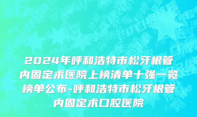2024年呼和浩特市松牙根管内固定术医院上榜清单十强一览榜单公布-呼和浩特市松牙根管内固定术口腔医院