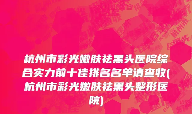 杭州市彩光嫩肤祛黑头医院综合实力前十佳排名名单请查收(杭州市彩光嫩肤祛黑头整形医院)