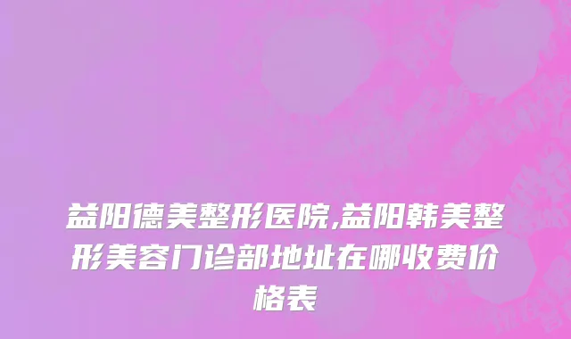 益阳德美整形医院,益阳韩美整形美容门诊部地址在哪收费价格表