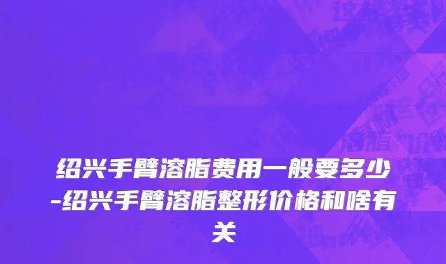 绍兴手臂溶脂费用一般要多少-绍兴手臂溶脂整形价格和啥有关