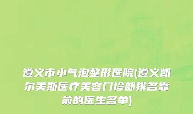 遵义市小气泡整形医院(遵义凯尔美斯医疗美容门诊部排名靠前的医生名单)