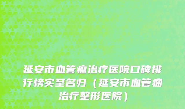 延安市血管瘤治疗医院口碑排行榜实至名归（延安市血管瘤治疗整形医院）