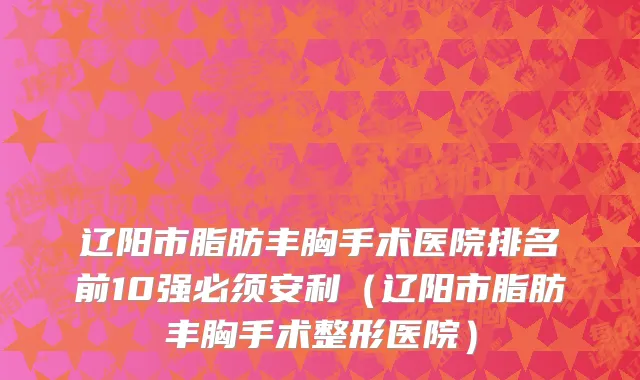辽阳市脂肪丰胸手术医院排名前10强必须安利（辽阳市脂肪丰胸手术整形医院）