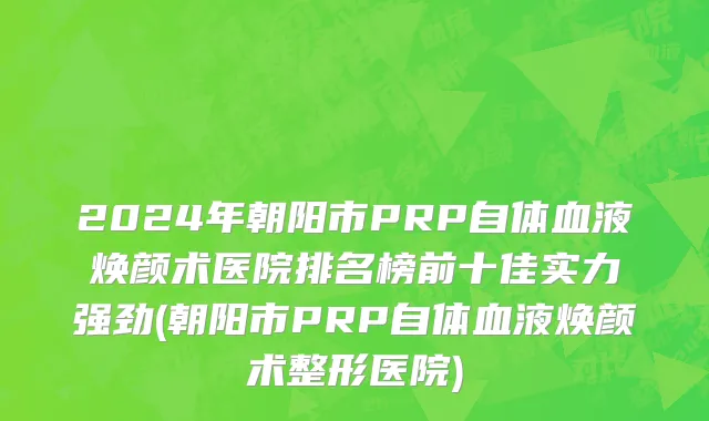 2024年朝阳市PRP自体血液焕颜术医院排名榜前十佳实力强劲(朝阳市PRP自体血液焕颜术整形医院)