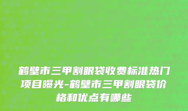 鹤壁市三甲割眼袋收费标准热门项目曝光-鹤壁市三甲割眼袋价格和优点有哪些