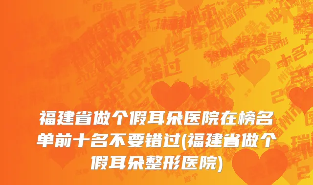 福建省做个假耳朵医院在榜名单前十名不要错过(福建省做个假耳朵整形医院)