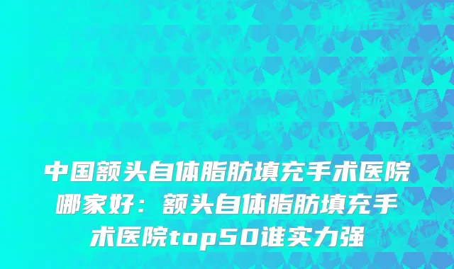 中国额头自体脂肪填充手术医院哪家好：额头自体脂肪填充手术医院top50谁实力强