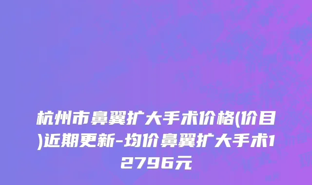 杭州市鼻翼扩大手术价格(价目)近期更新-均价鼻翼扩大手术12796元